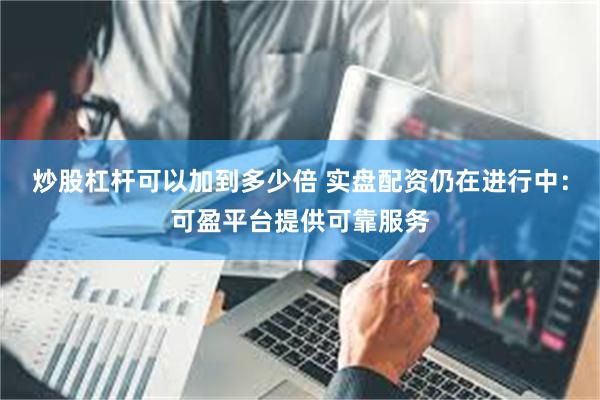炒股杠杆可以加到多少倍 实盘配资仍在进行中:可盈平台提供可靠服务