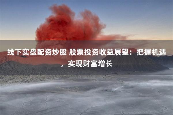 线下实盘配资炒股 股票投资收益展望：把握机遇，实现财富增长