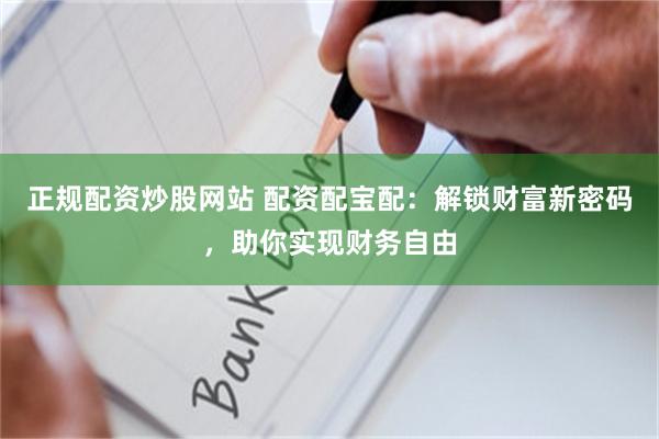 正规配资炒股网站 配资配宝配：解锁财富新密码，助你实现财务自由