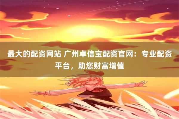 最大的配资网站 广州卓信宝配资官网：专业配资平台，助您财富增值