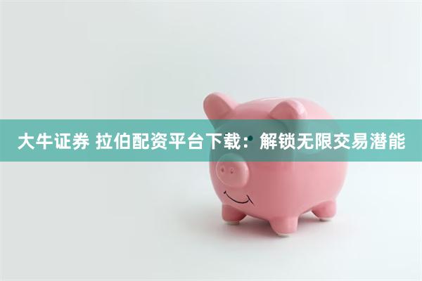 大牛证券 拉伯配资平台下载：解锁无限交易潜能