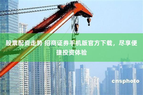 股票配资走势 招商证券手机版官方下载，尽享便捷投资体验