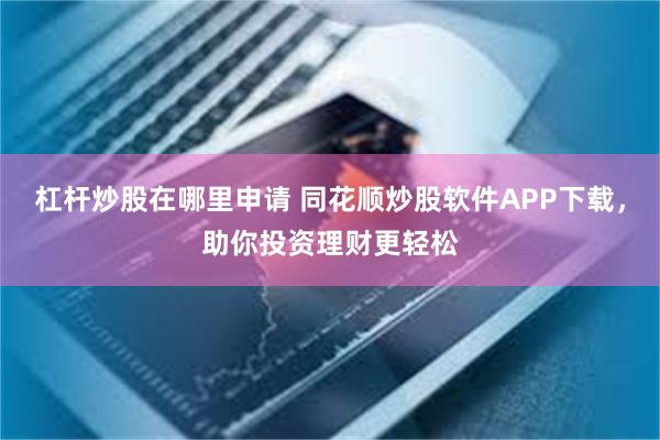 杠杆炒股在哪里申请 同花顺炒股软件APP下载，助你投资理财更轻松