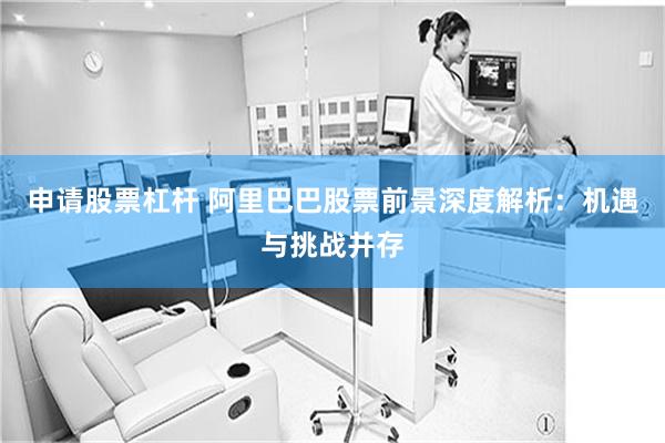 申请股票杠杆 阿里巴巴股票前景深度解析：机遇与挑战并存