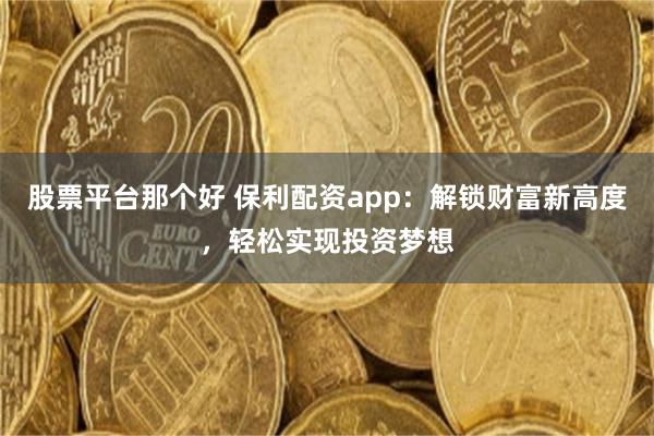 股票平台那个好 保利配资app：解锁财富新高度，轻松实现投资梦想