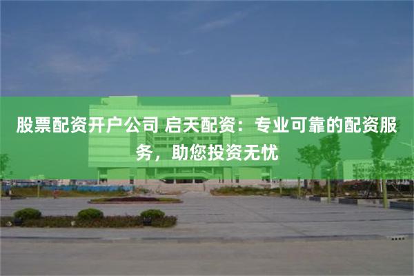 股票配资开户公司 启天配资：专业可靠的配资服务，助您投资无忧
