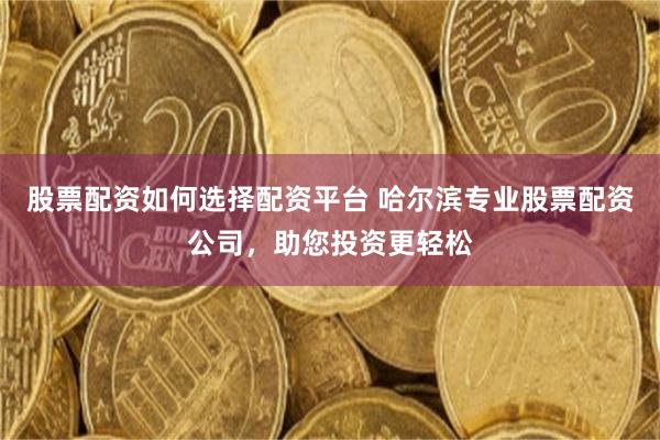 股票配资如何选择配资平台 哈尔滨专业股票配资公司，助您投资更轻松