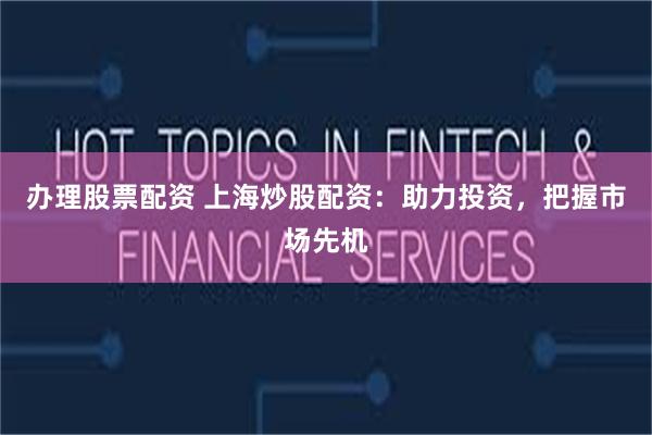 办理股票配资 上海炒股配资：助力投资，把握市场先机