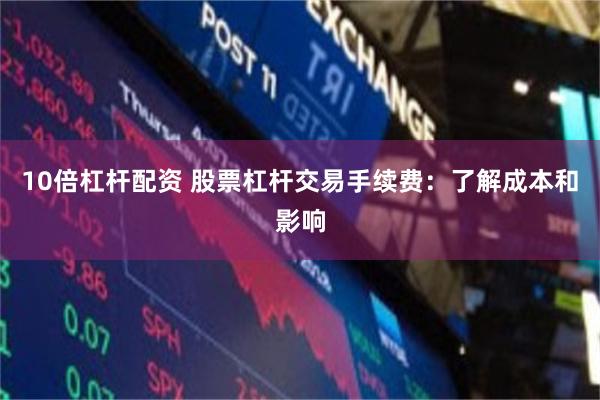 10倍杠杆配资 股票杠杆交易手续费：了解成本和影响
