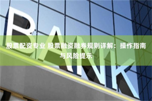 股票配资专业 股票融资融券规则详解：操作指南与风险提示