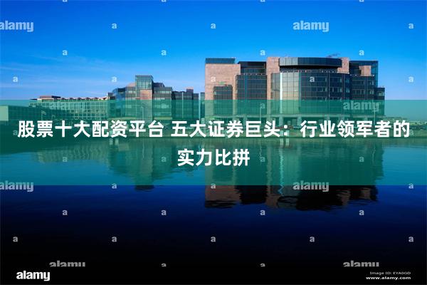 股票十大配资平台 五大证券巨头：行业领军者的实力比拼