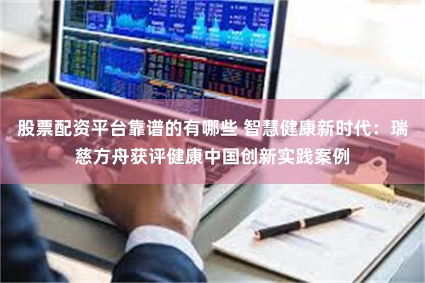 股票配资平台靠谱的有哪些 智慧健康新时代：瑞慈方舟获评健康中国创新实践案例
