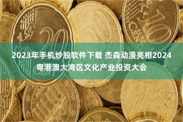 2023年手机炒股软件下载 杰森动漫亮相2024粤港澳大湾区文化产业投资大会