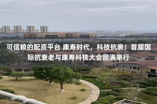 可信赖的配资平台 康寿时代，科技抗衰！首届国际抗衰老与康寿科技大会圆满举行