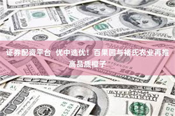 证券配资平台  优中选优！百果园与褚氏农业再推高品质橙子