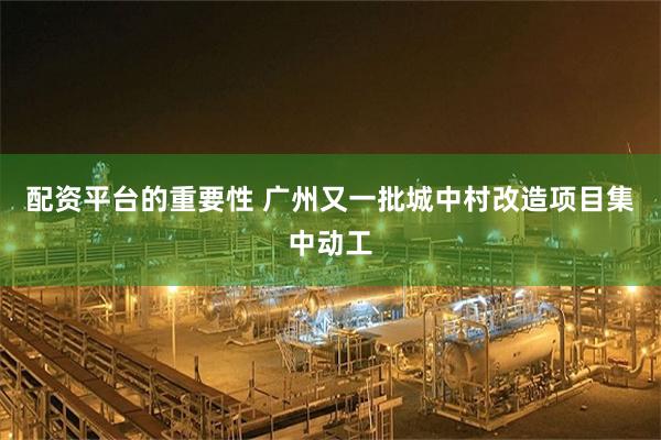配资平台的重要性 广州又一批城中村改造项目集中动工