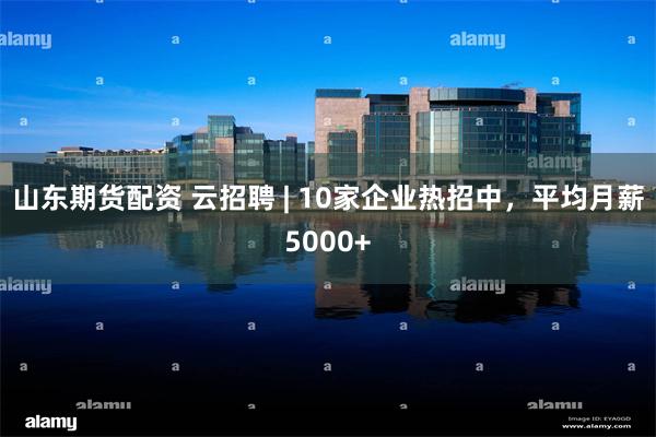 山东期货配资 云招聘 | 10家企业热招中，平均月薪5000+