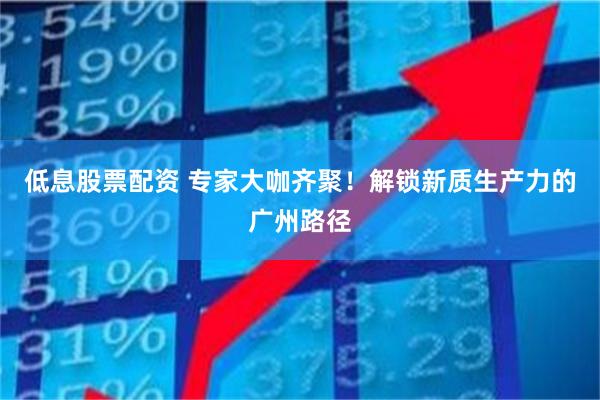 低息股票配资 专家大咖齐聚！解锁新质生产力的广州路径