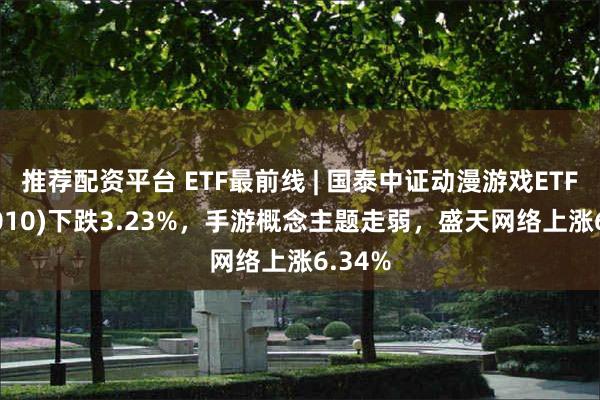 推荐配资平台 ETF最前线 | 国泰中证动漫游戏ETF(516010)下跌3.23%，手游概念主题走弱，盛天网络上涨6.34%
