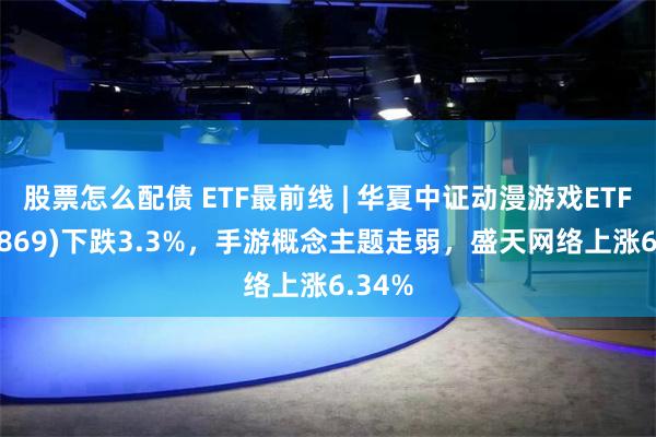 股票怎么配债 ETF最前线 | 华夏中证动漫游戏ETF(159869)下跌3.3%，手游概念主题走弱，盛天网络上涨6.34%