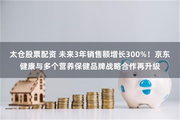 太仓股票配资 未来3年销售额增长300%！京东健康与多个营养保健品牌战略合作再升级