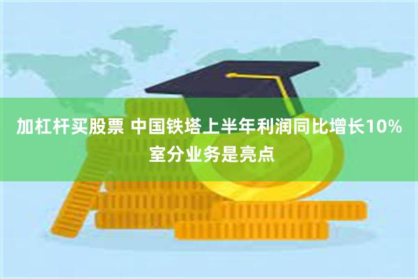 加杠杆买股票 中国铁塔上半年利润同比增长10% 室分业务是亮点