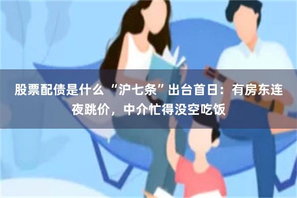 股票配债是什么 “沪七条”出台首日：有房东连夜跳价，中介忙得没空吃饭