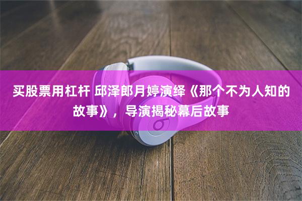 买股票用杠杆 邱泽郎月婷演绎《那个不为人知的故事》，导演揭秘幕后故事