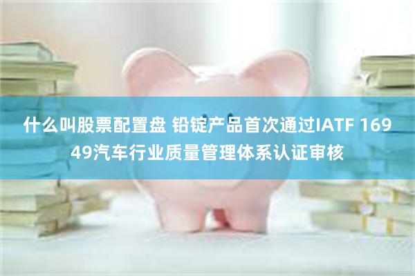 什么叫股票配置盘 铅锭产品首次通过IATF 16949汽车行业质量管理体系认证审核