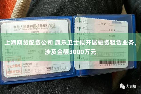 上海期货配资公司 康乐卫士拟开展融资租赁业务，涉及金额3000万元