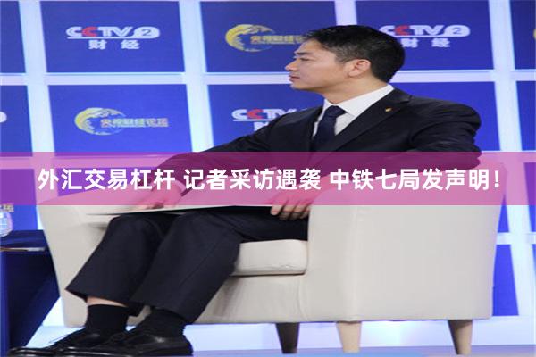 外汇交易杠杆 记者采访遇袭 中铁七局发声明！