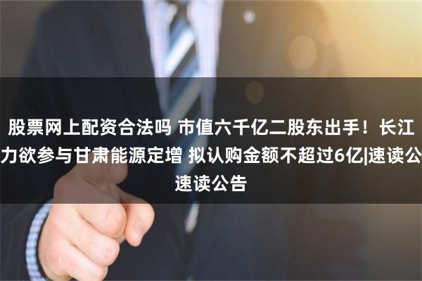 股票网上配资合法吗 市值六千亿二股东出手！长江电力欲参与甘肃能源定增 拟认购金额不超过6亿|速读公告