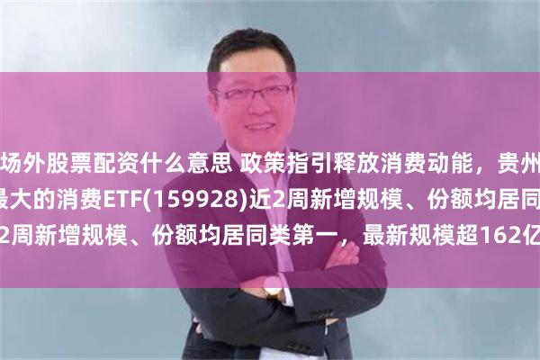 场外股票配资什么意思 政策指引释放消费动能，贵州茅台午后拉升，规模最大的消费ETF(159928)近2周新增规模、份额均居同类第一，最新规模超162亿份！