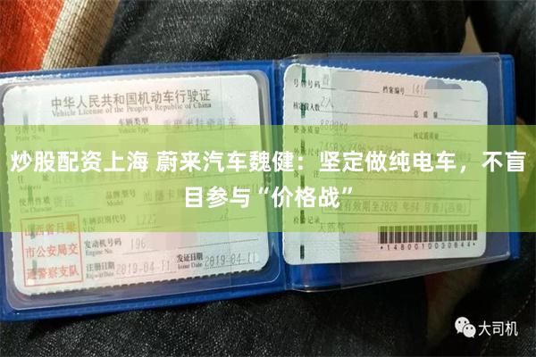 炒股配资上海 蔚来汽车魏健：坚定做纯电车，不盲目参与“价格战”