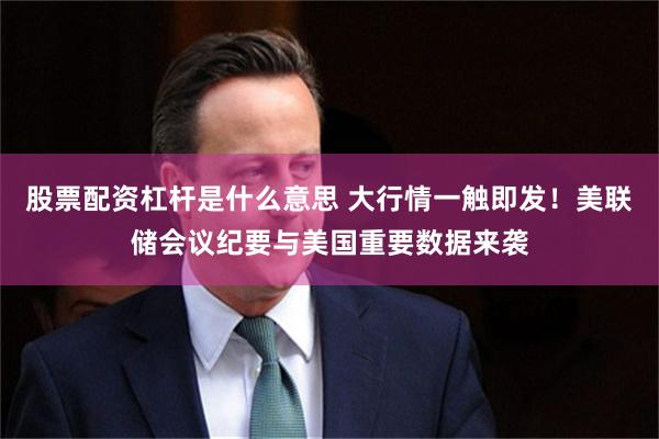 股票配资杠杆是什么意思 大行情一触即发！美联储会议纪要与美国重要数据来袭