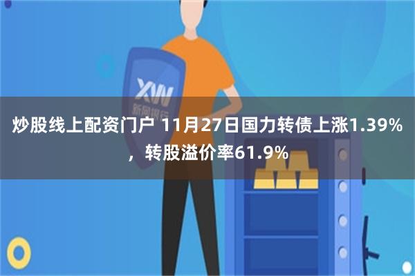 炒股线上配资门户 11月27日国力转债上涨1.39%，转股溢价率61.9%