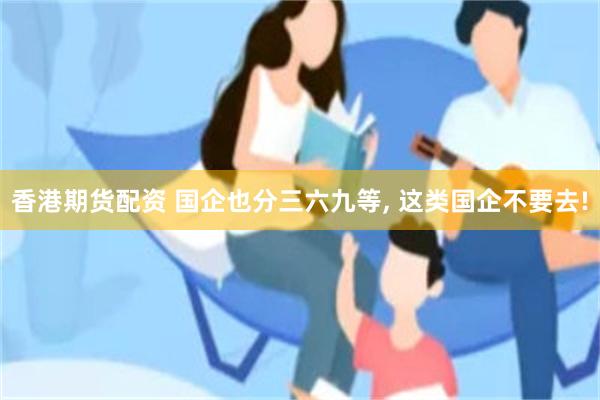 香港期货配资 国企也分三六九等, 这类国企不要去!