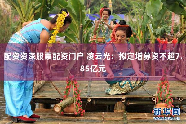 配资资深股票配资门户 凌云光：拟定增募资不超7.85亿元