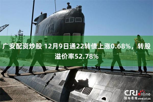 广安配资炒股 12月9日通22转债上涨0.68%，转股溢价率52.78%