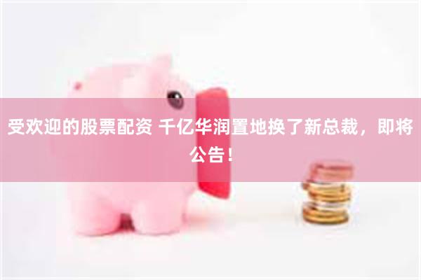 受欢迎的股票配资 千亿华润置地换了新总裁，即将公告！