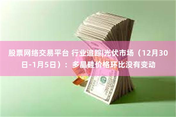 股票网络交易平台 行业追踪|光伏市场（12月30日-1月5日）：多晶硅价格环比没有变动