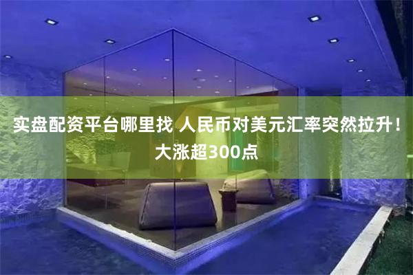 实盘配资平台哪里找 人民币对美元汇率突然拉升！大涨超300点