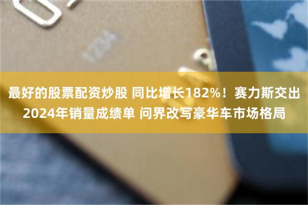 最好的股票配资炒股 同比增长182%！赛力斯交出2024年销量成绩单 问界改写豪华车市场格局