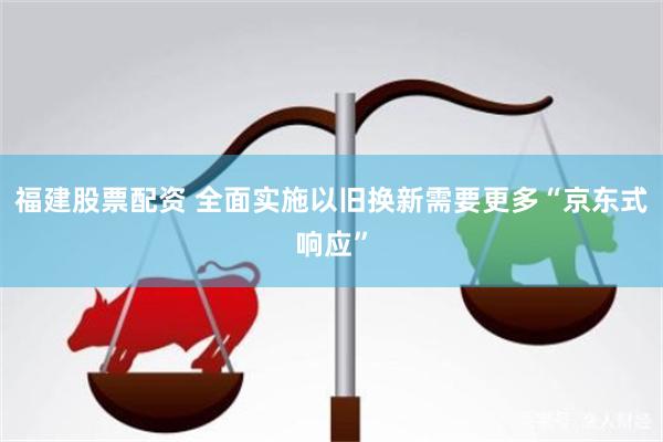 福建股票配资 全面实施以旧换新需要更多“京东式响应”