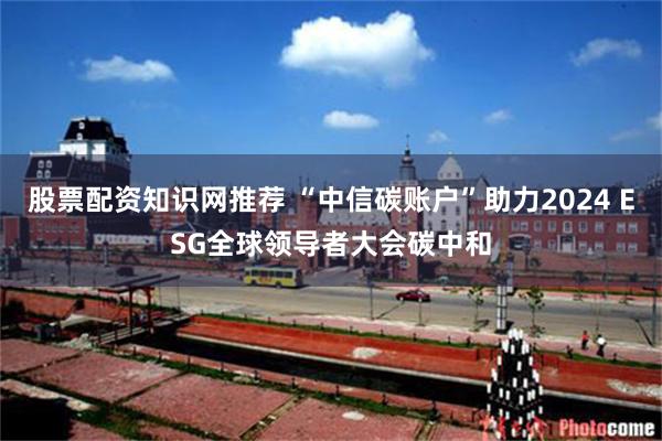股票配资知识网推荐 “中信碳账户”助力2024 ESG全球领导者大会碳中和