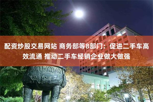 配资炒股交易网站 商务部等8部门：促进二手车高效流通 推动二手车经销企业做大做强