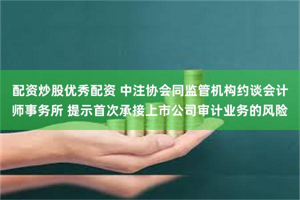 配资炒股优秀配资 中注协会同监管机构约谈会计师事务所 提示首次承接上市公司审计业务的风险