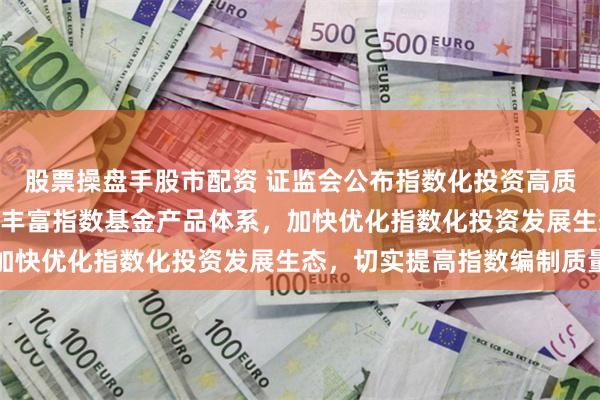 股票操盘手股市配资 证监会公布指数化投资高质量发展“路线图” 持续丰富指数基金产品体系，加快优化指数化投资发展生态，切实提高指数编制质量