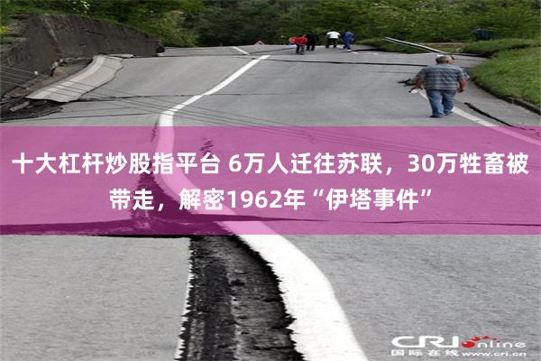 十大杠杆炒股指平台 6万人迁往苏联，30万牲畜被带走，解密1962年“伊塔事件”