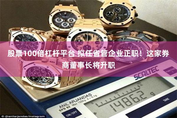股票100倍杠杆平台 拟任省管企业正职！这家券商董事长将升职